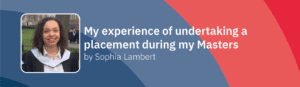 Banner that reads 'My experience of undertaking a placement during my Masters by Sophia Lambert' next to a photo of Sophia