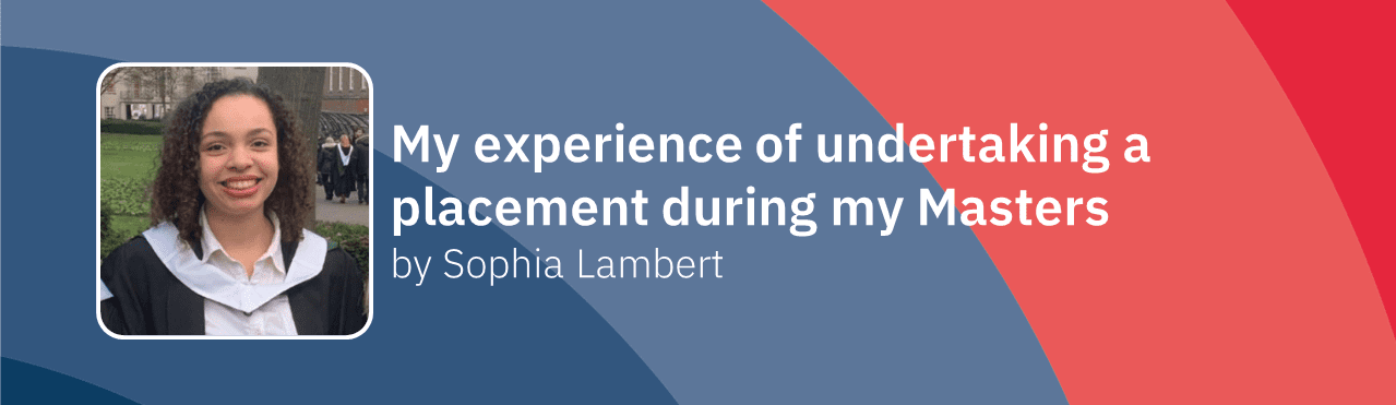 Banner that reads 'My experience of undertaking a placement during my Masters by Sophia Lambert' next to a photo of Sophia